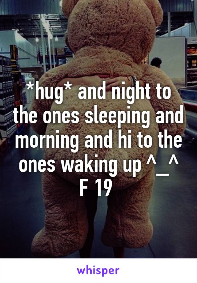 *hug* and night to the ones sleeping and morning and hi to the ones waking up ^_^ F 19 