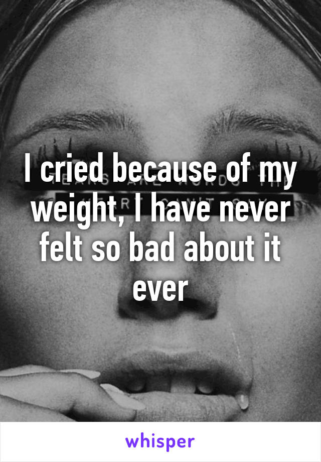 I cried because of my weight, I have never felt so bad about it ever