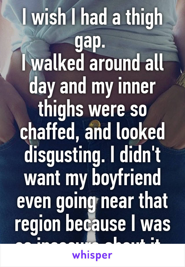 I wish I had a thigh gap. 
I walked around all day and my inner thighs were so chaffed, and looked disgusting. I didn't want my boyfriend even going near that region because I was so insecure about it. 