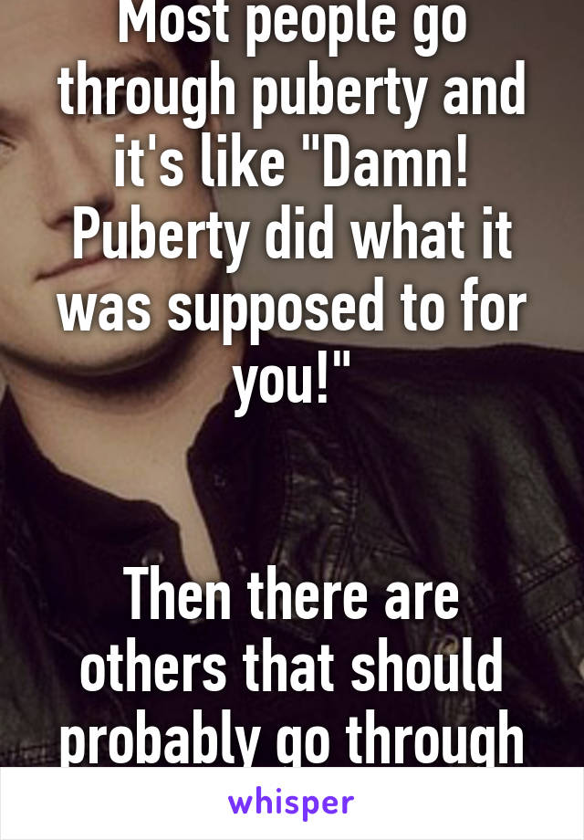 Most people go through puberty and it's like "Damn! Puberty did what it was supposed to for you!"


Then there are others that should probably go through another round.