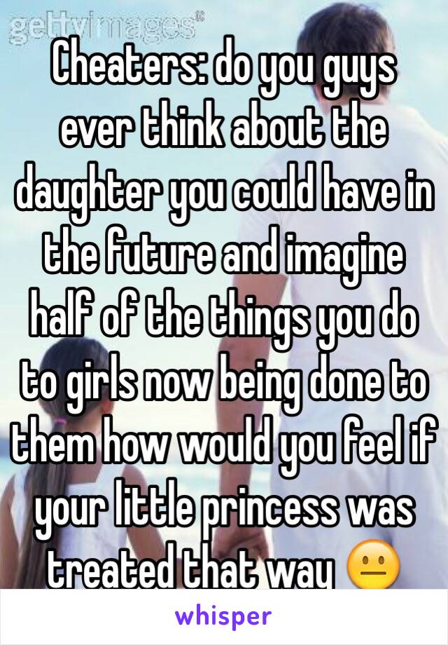  Cheaters: do you guys ever think about the daughter you could have in the future and imagine half of the things you do to girls now being done to them how would you feel if your little princess was treated that way 😐