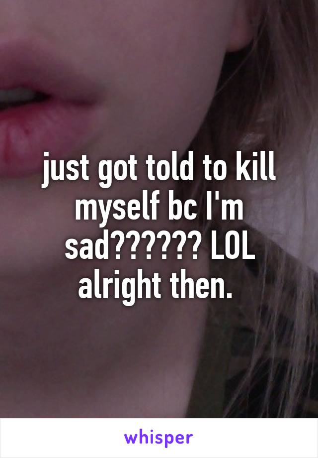 just got told to kill myself bc I'm sad?????? LOL alright then. 