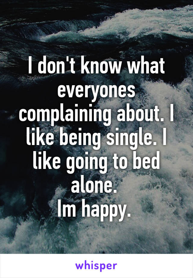 I don't know what everyones complaining about. I like being single. I like going to bed alone. 
Im happy. 