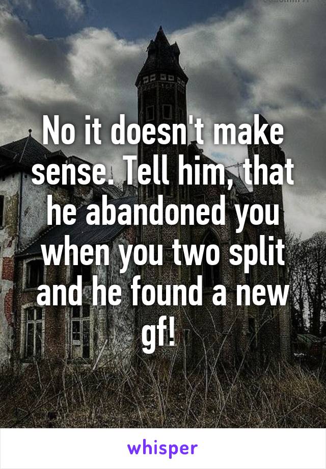 No it doesn't make sense. Tell him, that he abandoned you when you two split and he found a new gf! 