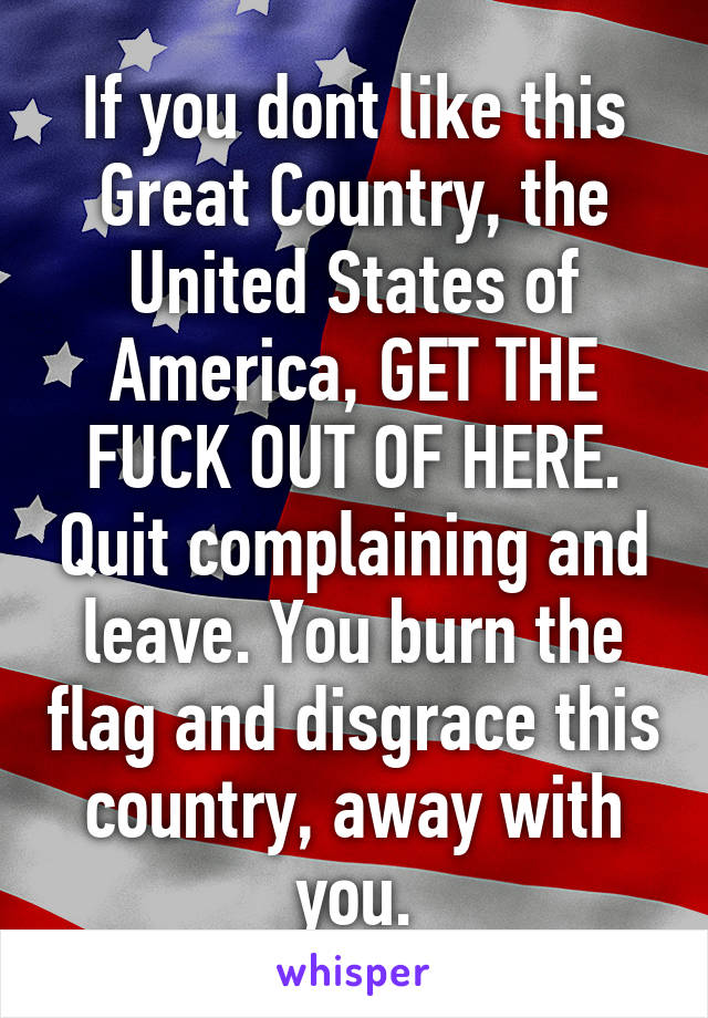 If you dont like this Great Country, the United States of America, GET THE FUCK OUT OF HERE. Quit complaining and leave. You burn the flag and disgrace this country, away with you.