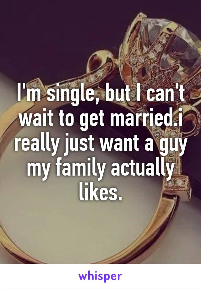 I'm single, but I can't wait to get married.i really just want a guy my family actually likes.