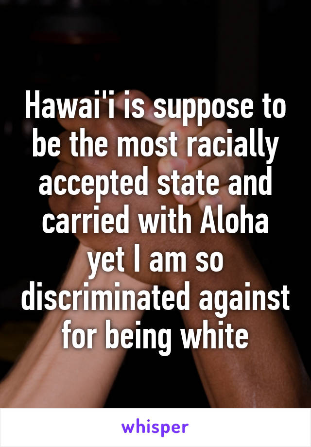 Hawai'i is suppose to be the most racially accepted state and carried with Aloha yet I am so discriminated against for being white