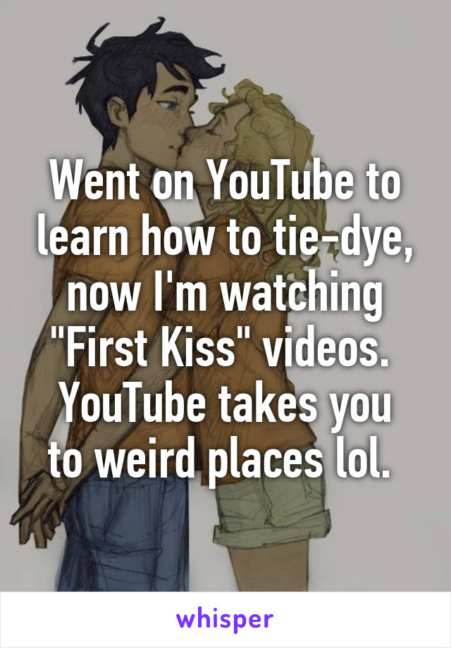 Went on YouTube to learn how to tie-dye, now I'm watching "First Kiss" videos. 
YouTube takes you to weird places lol. 