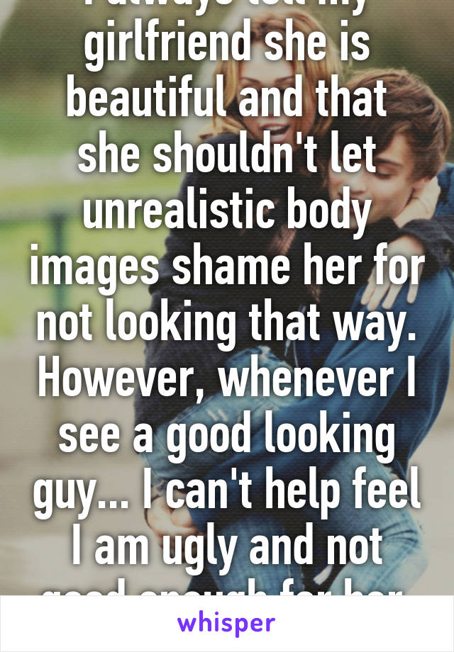 I always tell my girlfriend she is beautiful and that she shouldn't let unrealistic body images shame her for not looking that way. However, whenever I see a good looking guy... I can't help feel I am ugly and not good enough for her. Smh 