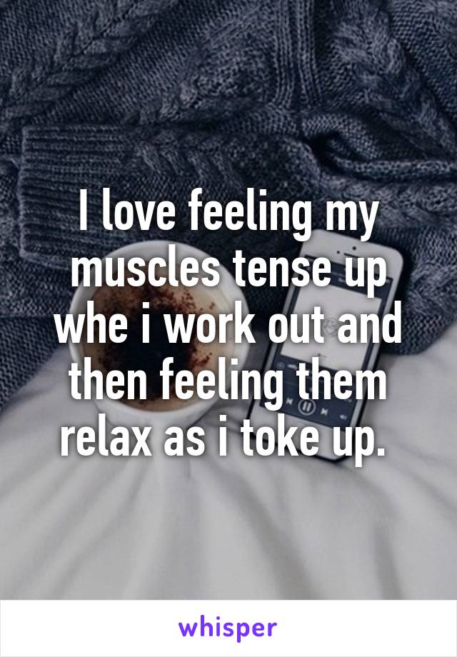 I love feeling my muscles tense up whe i work out and then feeling them relax as i toke up. 