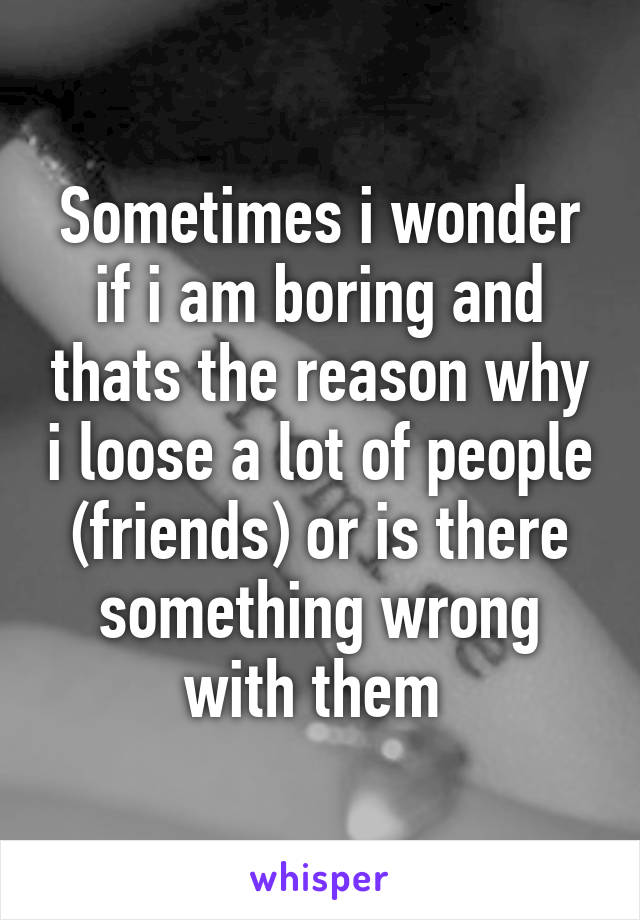 Sometimes i wonder if i am boring and thats the reason why i loose a lot of people (friends) or is there something wrong with them 