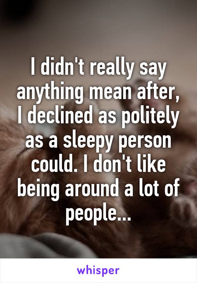 I didn't really say anything mean after, I declined as politely as a sleepy person could. I don't like being around a lot of people...