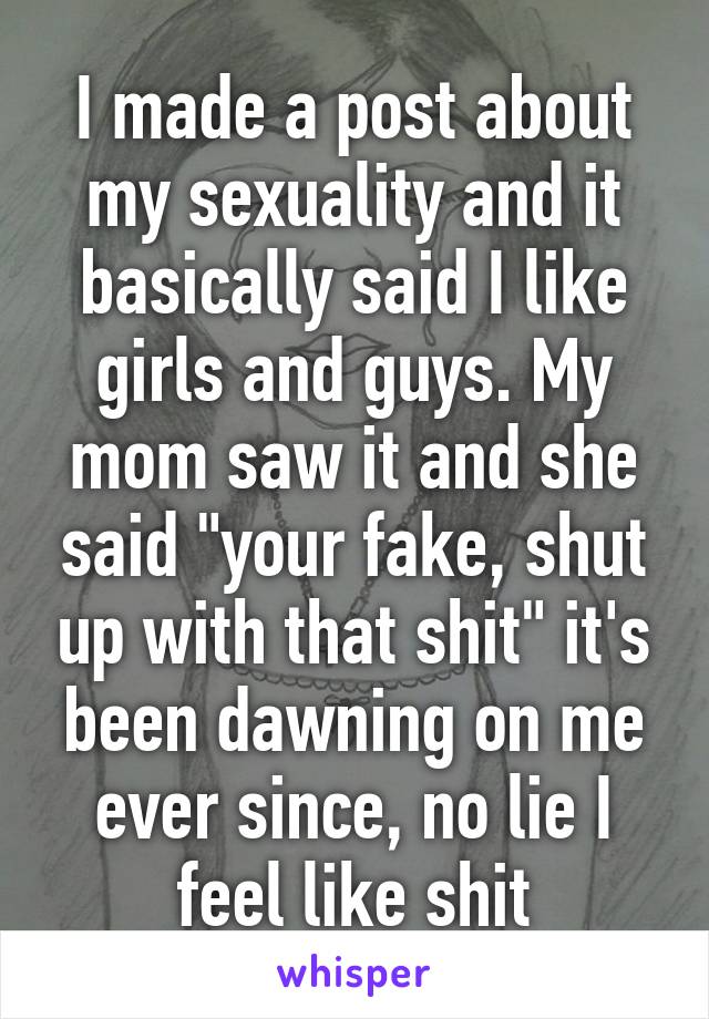 I made a post about my sexuality and it basically said I like girls and guys. My mom saw it and she said "your fake, shut up with that shit" it's been dawning on me ever since, no lie I feel like shit