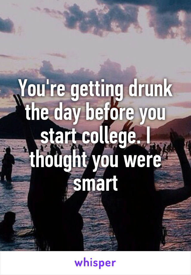 You're getting drunk the day before you start college. I thought you were smart