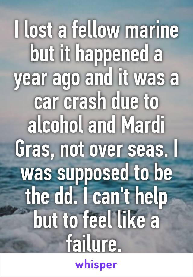 I lost a fellow marine but it happened a year ago and it was a car crash due to alcohol and Mardi Gras, not over seas. I was supposed to be the dd. I can't help but to feel like a failure. 