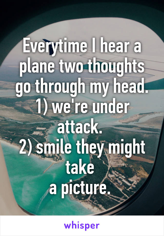 Everytime I hear a plane two thoughts go through my head.
1) we're under attack. 
2) smile they might take 
a picture. 