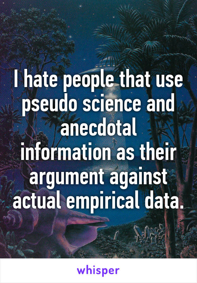 I hate people that use pseudo science and anecdotal information as their argument against actual empirical data.
