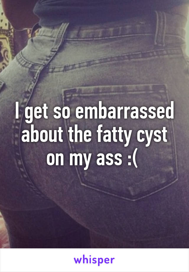 I get so embarrassed about the fatty cyst on my ass :( 