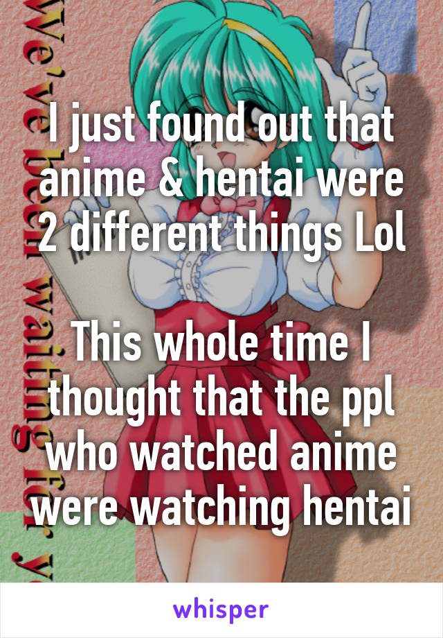 I just found out that anime & hentai were 2 different things Lol

This whole time I thought that the ppl who watched anime were watching hentai