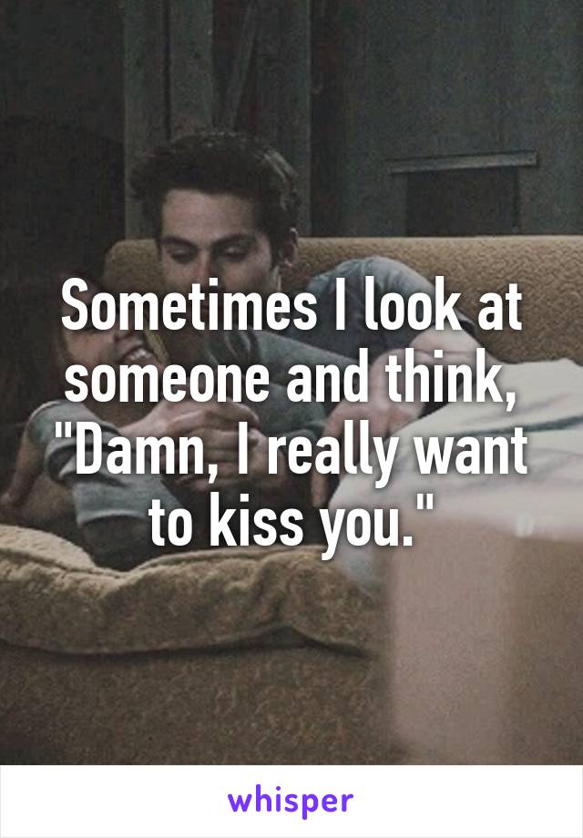 Sometimes I look at someone and think, "Damn, I really want to kiss you."