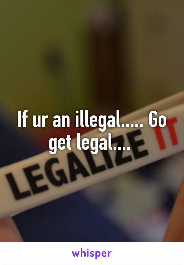 If ur an illegal..... Go get legal.... 