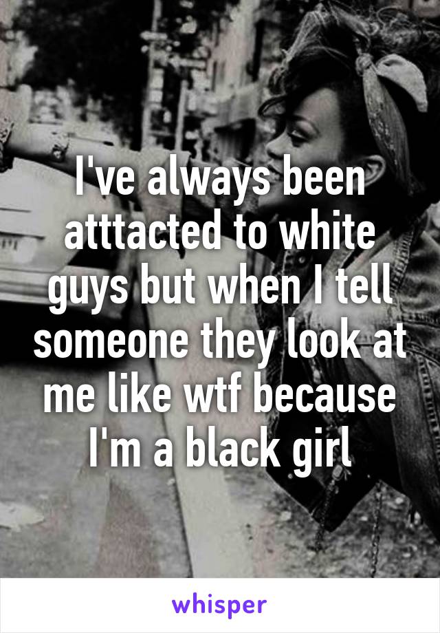 I've always been atttacted to white guys but when I tell someone they look at me like wtf because I'm a black girl