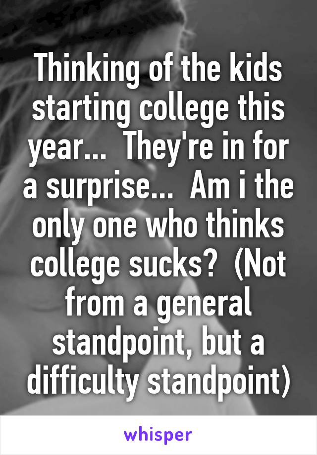 Thinking of the kids starting college this year...  They're in for a surprise...  Am i the only one who thinks college sucks?  (Not from a general standpoint, but a difficulty standpoint)