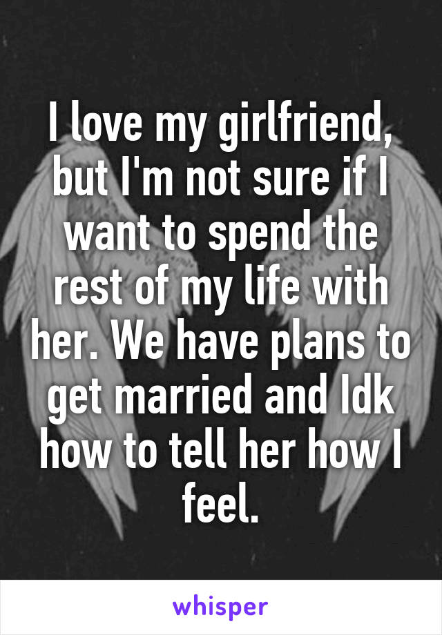 I love my girlfriend, but I'm not sure if I want to spend the rest of my life with her. We have plans to get married and Idk how to tell her how I feel.