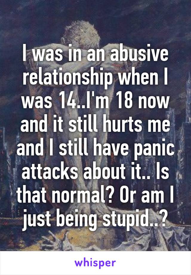 I was in an abusive relationship when I was 14..I'm 18 now and it still hurts me and I still have panic attacks about it.. Is that normal? Or am I just being stupid..?