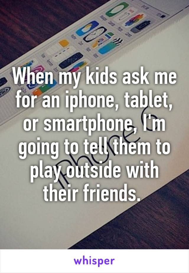 When my kids ask me for an iphone, tablet, or smartphone, I'm going to tell them to play outside with their friends. 