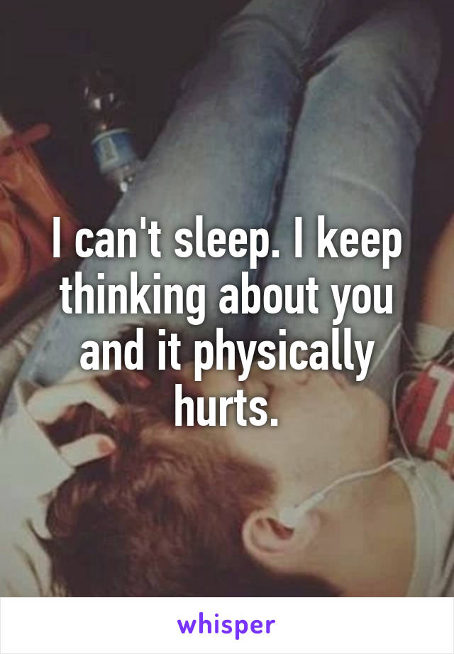 I can't sleep. I keep thinking about you and it physically hurts.