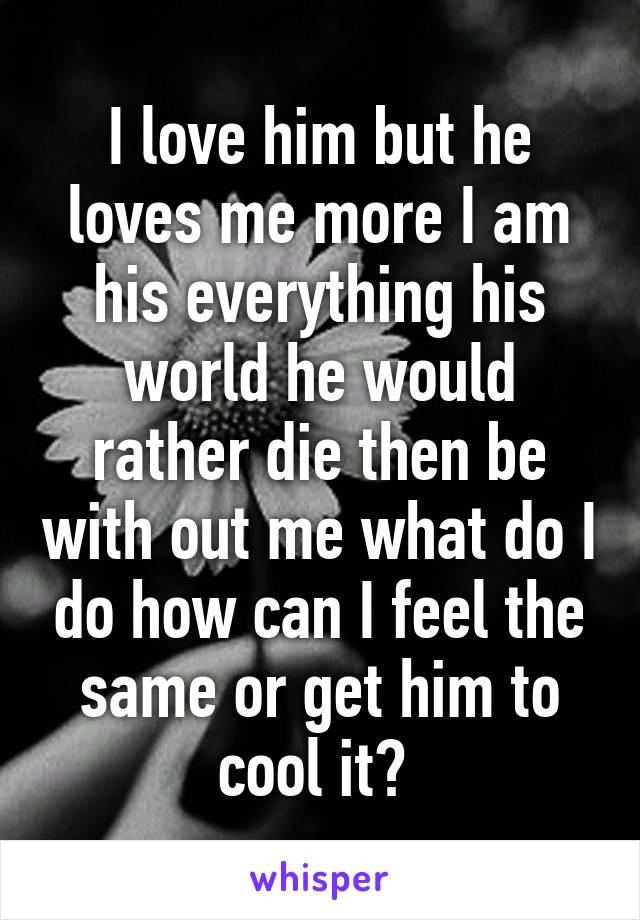 I love him but he loves me more I am his everything his world he would rather die then be with out me what do I do how can I feel the same or get him to cool it? 