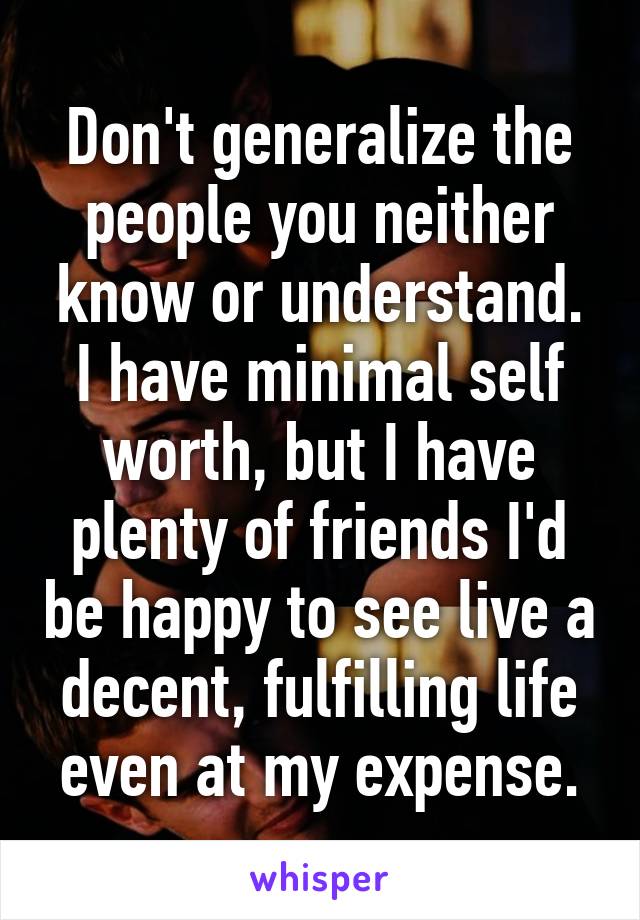 Don't generalize the people you neither know or understand. I have minimal self worth, but I have plenty of friends I'd be happy to see live a decent, fulfilling life even at my expense.
