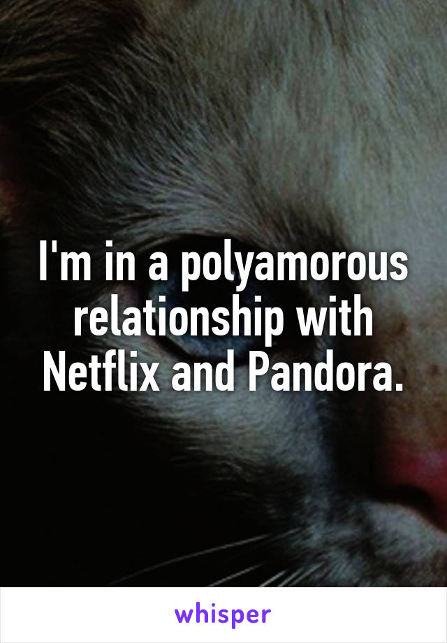 I'm in a polyamorous relationship with Netflix and Pandora.