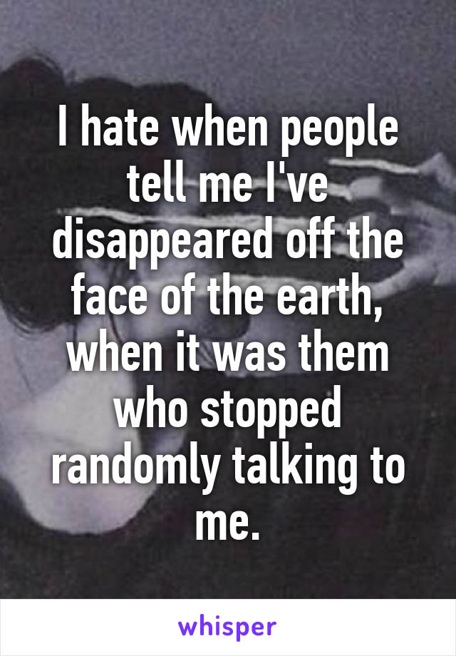 I hate when people tell me I've disappeared off the face of the earth, when it was them who stopped randomly talking to me.