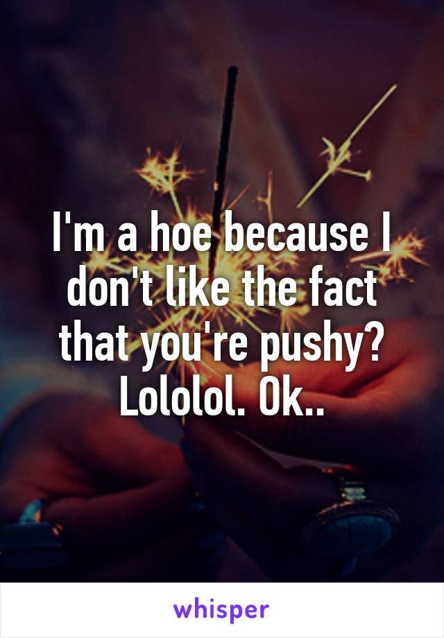 I'm a hoe because I don't like the fact that you're pushy?
Lololol. Ok..