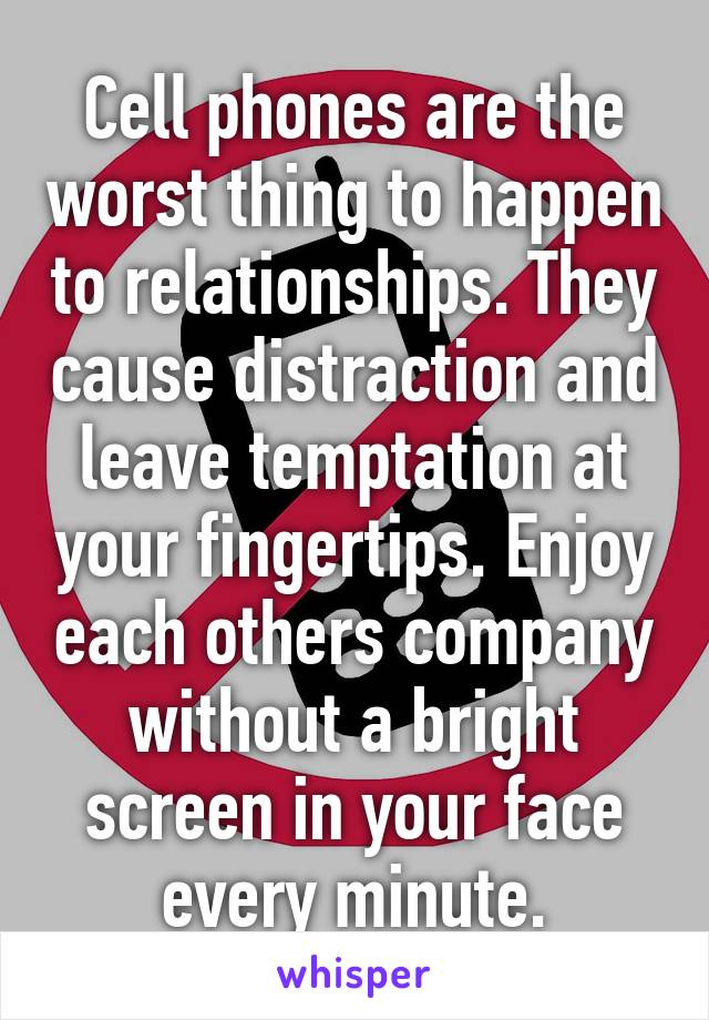 Cell phones are the worst thing to happen to relationships. They cause distraction and leave temptation at your fingertips. Enjoy each others company without a bright screen in your face every minute.