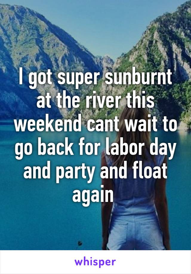 I got super sunburnt at the river this weekend cant wait to go back for labor day and party and float again 