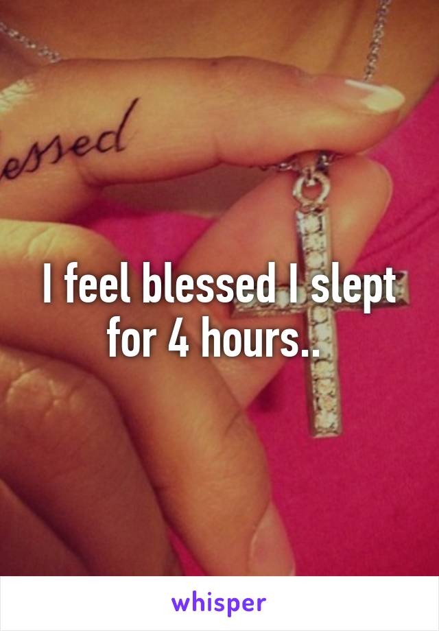 I feel blessed I slept for 4 hours.. 