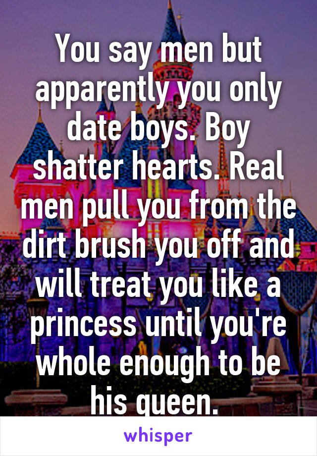 You say men but apparently you only date boys. Boy shatter hearts. Real men pull you from the dirt brush you off and will treat you like a princess until you're whole enough to be his queen. 