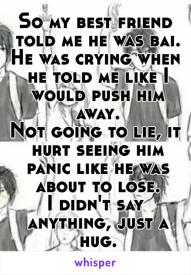 So my best friend told me he was bai.
He was crying when he told me like I would push him away.
Not going to lie, it hurt seeing him panic like he was about to lose.
I didn't say anything, just a hug.