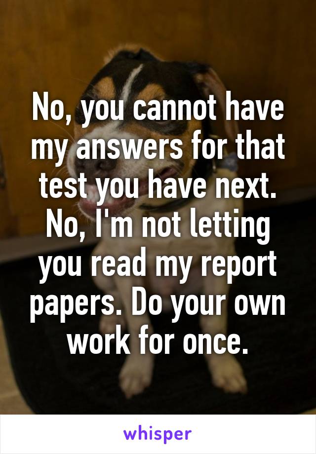 No, you cannot have my answers for that test you have next. No, I'm not letting you read my report papers. Do your own work for once.