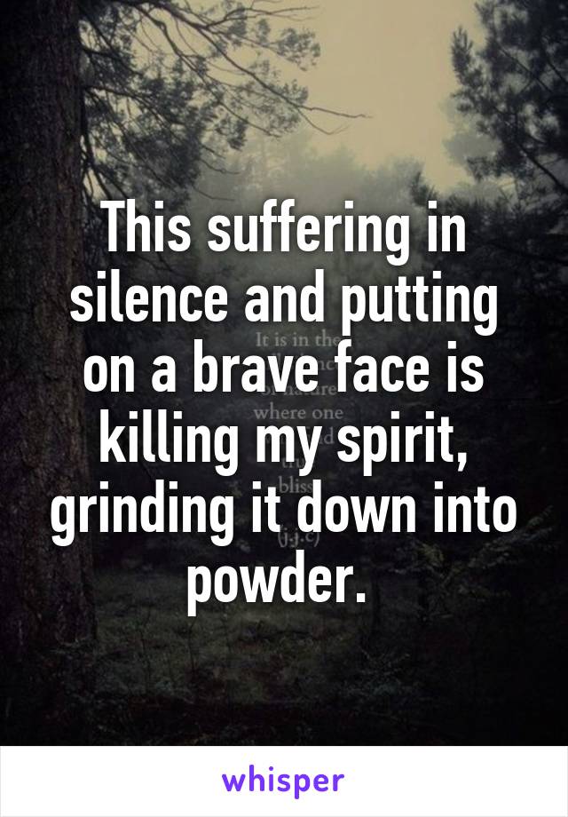 This suffering in silence and putting on a brave face is killing my spirit, grinding it down into powder. 