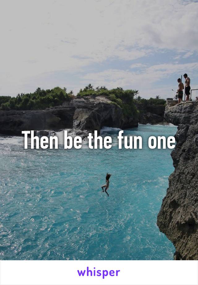Then be the fun one