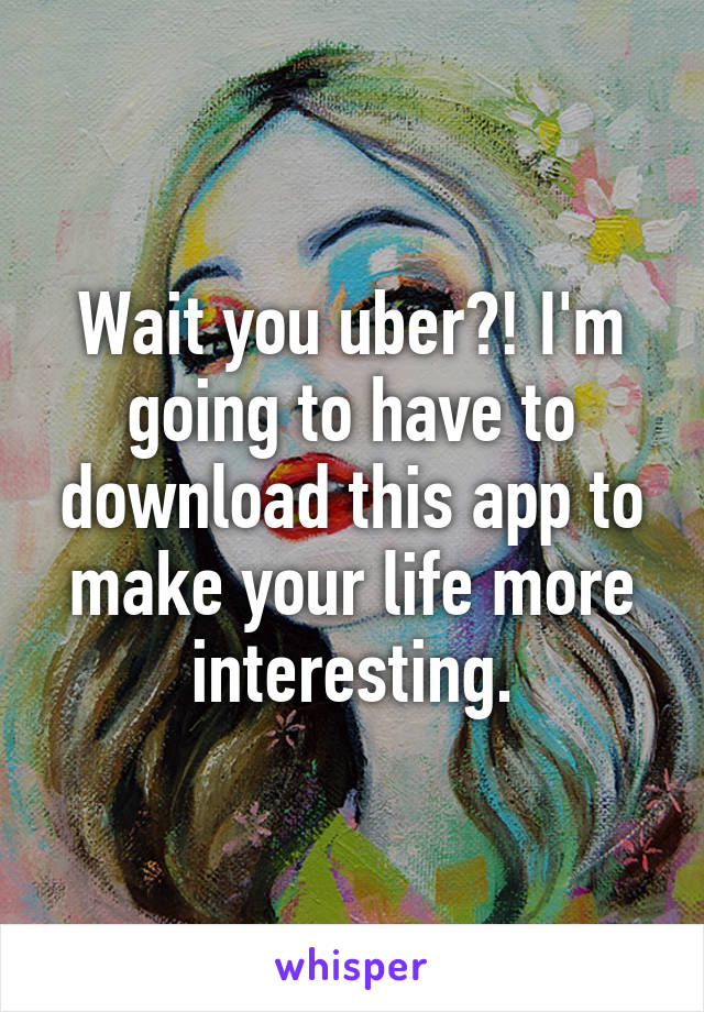 Wait you uber?! I'm going to have to download this app to make your life more interesting.