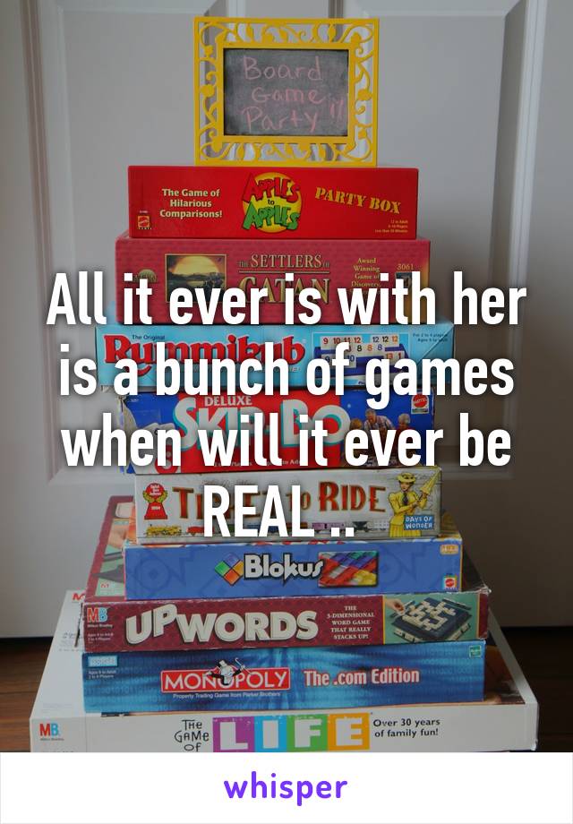 All it ever is with her is a bunch of games when will it ever be REAL .. 