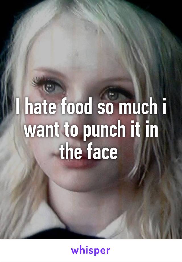 I hate food so much i want to punch it in the face 