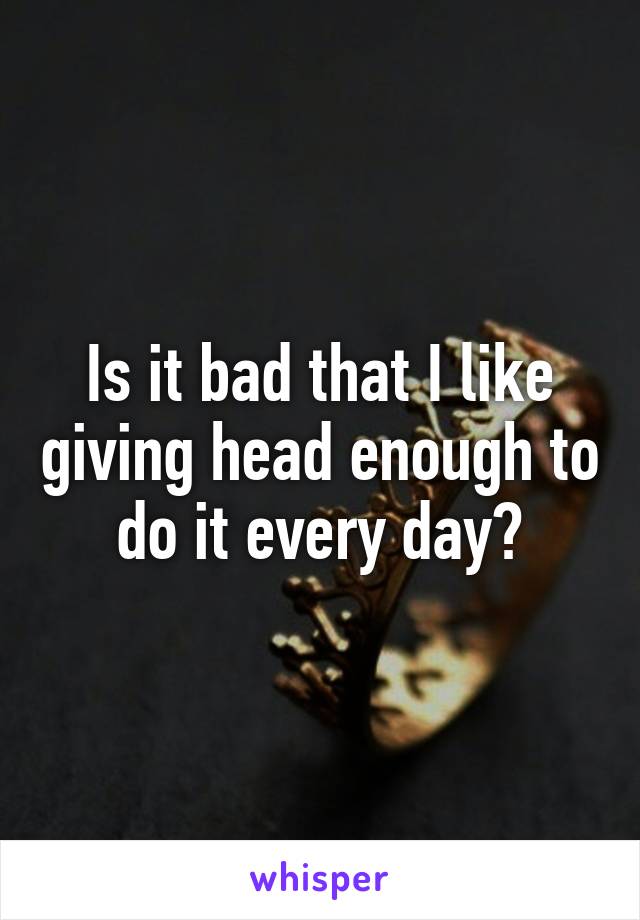 Is it bad that I like giving head enough to do it every day?