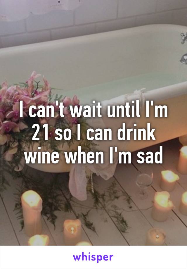 I can't wait until I'm 21 so I can drink wine when I'm sad