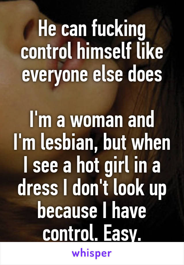 He can fucking control himself like everyone else does

I'm a woman and I'm lesbian, but when I see a hot girl in a dress I don't look up because I have control. Easy.